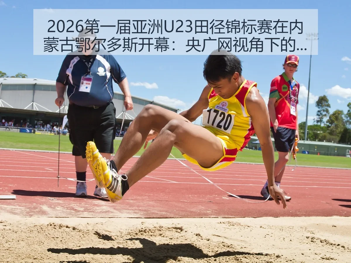 2026第一届亚洲U23田径锦标赛在内蒙古鄂尔多斯开幕:央广网:青年田径新观察